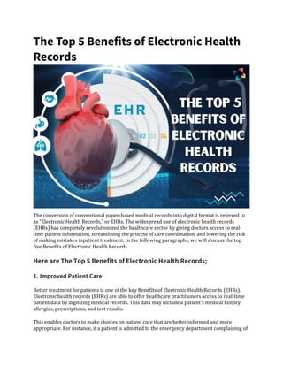 The Top 5 Benefits of Electronic Health
Records
The conversion of conventional paper-based medical records into digital format is referred to
as “Electronic Health Records,” or EHRs. The widespread use of electronic health records
(EHRs) has completely revolutionized the healthcare sector by giving doctors access to real-
time patient information, streamlining the process of care coordination, and lowering the risk
of making mistakes inpatient treatment. In the following paragraphs, we will discuss the top
five Benefits of Electronic Health Records.
Here are The Top 5 Benefits of Electronic Health Records;
1. Improved Patient Care
Better treatment for patients is one of the key Benefits of Electronic Health Records (EHRs).
Electronic health records (EHRs) are able to offer healthcare practitioners access to real-time
patient data by digitizing medical records. This data may include a patient’s medical history,
allergies, prescriptions, and test results.
This enables doctors to make choices on patient care that are better informed and more
appropriate. For instance, if a patient is admitted to the emergency department complaining of
 
