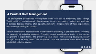 4. Prudent Cost Management
The employment of dedicated development teams can lead to noteworthy cost savings.
Traditional hiring methods entail office expenses, hiring costs, training outlays, and legal fees.
In contrast, dedicated teams, often operating remotely, mitigate many of these expenditures
without compromising work quality.
Another cost-efficient aspect involves the streamlined availability of pertinent teams, obviating
the necessity of individual assembly. Providing project specifications leads to the prompt
assignment of expert teams. The primary expense entails remunerating developers, usually
through hourly or daily rates. This adaptable structure optimizes costs while fostering
substantial, enduring savings.
 