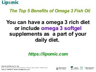 The Top 5 Benefits of Omega 3 Fish Oil
You can have a omega 3 rich diet
or include omega 3 softgel
supplements as a part of your
daily diet.
https://lipomic.com
Lipomic Healthcare Pvt. Ltd.
B-57, 1st Floor, Naraina Industrial Area, Phase-2, New Delhi 110028, India.
Call 011-45500127 Email: info@lipomic.com
OMEGA BOOST
Active Softgels
OMEGA
HealthTest
MOM’S MILK DHA
HEALTHTEST
 