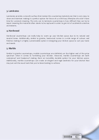 3
Document Name
Your Company Name (C) Copyright (Print Date) All Rights Reserved
3. Laminates
Laminates provide a smooth surface that makes this countertop material one that is very easy to
clean and maintain making it a perfect option for those of us with busy lifestyles who don’t have
time for constant cleaning. The only con to laminate countertops is how difficult they can be to
repair meaning the material often needs to be replaced in order to get rid of accidental scratches
and indents.
4. Hardwood
Hardwood countertops can really help to warm up your kitchen space due to its natural and
neutral tones. Additionally, similar to granite, hardwood comes in a wide range of colours and
finishes making it a highly customizable option in designing your kitchen space to suit your taste
and needs.
5. Marble
Similar to granite countertops, marble countertops are definitely on the higher end of the price
spectrum when it comes to furnishing your kitchen. However, marble countertops are both
waterproof and heatproof making them an incredibly durable option for your kitchen space.
Additionally, marble countertops can create an elegant and regal aesthetic for your kitchen that
may just suit the exact look that you’ve been looking to achieve.
 