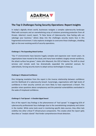 The Top 5 Challenges Facing Security Operations: Report Insights
In today’s digitally driven world, businesses navigate a complex cybersecurity landscape
filled with acronyms and an overwhelming array of solutions promising protection from all
threats. Adarma’s recent report, “A False Sense of Cybersecurity: How feeling safe can
sabotage your business,” delves deep into the challenges security teams face in this
fragmented environment. It also explores strategies to overcome these challenges, shedding
light on the ever-evolving world of security operations.
Challenge 1: The Expanding Attack Surface
“Our IT environments have become hugely complex and expansive over recent years. As
organisations have moved to the cloud, and many have enabled a largely remote workforce,
the attack surface has grown,” states John Maynard, the CEO of Adarma. The shift to cloud
services and remote work has dramatically expanded the potential avenues for
cyberattacks, forcing security teams to adopt various technologies to keep up.
Challenge 2: Misplaced Confidence
One intriguing revelation from the report is the inverse relationship between confidence
and the likelihood of a cybersecurity breach. Surprisingly, organisations with high levels of
confidence in their security controls are more likely to have experienced a breach. This
paradox raises questions about complacency and the potential vulnerabilities overlooked in
the wake of misplaced confidence.
Challenge 3: Tool Sprawl – A Double-Edged Sword
One of the report’s key findings is the phenomenon of “tool sprawl.” A staggering 61% of
cybersecurity professionals face challenges due to the overwhelming complexity and clutter
in the market. While some tools excel in monitoring specific data sources, they often lack
visibility into other critical IT infrastructure components. This creates what the report aptly
describes as “analytic islands” that hinder comprehensive threat detection.
 