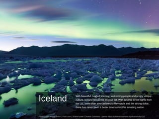 Iceland
With beautiful, rugged scenery, welcoming people and a very unique
culture, Iceland should be on your list. With several direct flights from
the US, lower than ever airfares to Reykjavík and the strong dollar,
there has never been a better time to visit this amazing nation.
Photo credit: Moyan Brenn | Flickr.com | Shared under Creative Commons License https://creativecommons.org/licenses/by/2.0/
 