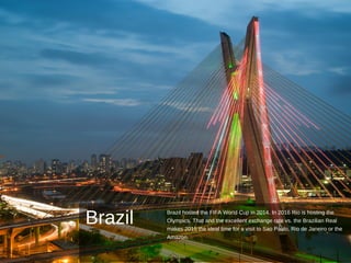 Brazil
Brazil hosted the FIFA World Cup in 2014. In 2016 Rio is hosting the
Olympics. That and the excellent exchange rate vs. the Brazilian Real
makes 2015 the ideal time for a visit to Sao Paulo, Rio de Janeiro or the
Amazon.
 