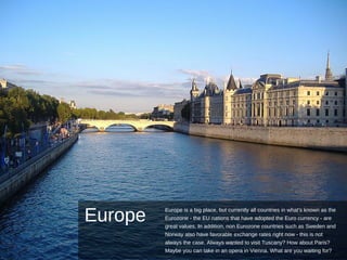 Europe
Europe is a big place, but currently all countries in what's known as the
Eurozone - the EU nations that have adopted the Euro currency - are
great values. In addition, non Eurozone countries such as Sweden and
Norway also have favorable exchange rates right now - this is not
always the case. Always wanted to visit Tuscany? How about Paris?
Maybe you can take in an opera in Vienna. What are you waiting for?
 