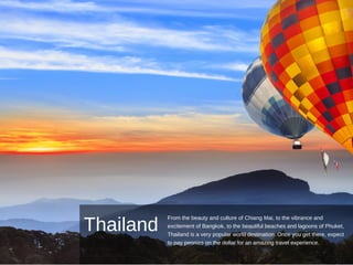Thailand
From the beauty and culture of Chiang Mai, to the vibrance and
excitement of Bangkok, to the beautiful beaches and lagoons of Phuket,
Thailand is a very popular world destination. Once you get there, expect
to pay pennies on the dollar for an amazing travel experience.
 