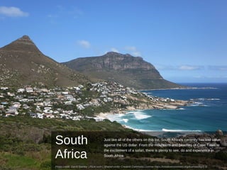 South
Africa
Just like all of the others on this list, South Africa's currency has lost value
against the US dollar. From the mountains and beaches of Cape Town to
the excitement of a safari, there is plenty to see, do and experience in
South Africa.
Photo credit: David Stanley | Flickr.com | Shared under Creative Commons License https://creativecommons.org/licenses/by/2.0/
 