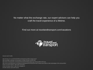 No matter what the exchange rate, our expert advisors can help you
craft the travel experience of a lifetime.
Find out more at travelandtransport.com/vacations
Sources and Credits:
http://money.cnn.com/2015/03/30/investing/strong-dollar-cheap-travel/
http://traveltips.usatoday.com/vacation-us-dollar-strong-110192.html
http://www.investopedia.com/articles/forex/031915/best-places-go-strong-dollar-2015.asp
http://www.washingtonpost.com/blogs/wonkblog/wp/2015/03/02/the-best-cheap-travel-deals-to-take-advantage-of-the-strong-dollar/
Photo by David Stanley: https://flic.kr/p/ri24Gx
Photo by Moyan Brenn: https://flic.kr/p/gt8m7o
All other photos used with license.
 