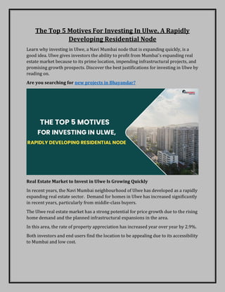 The Top 5 Motives For Investing In Ulwe, A Rapidly
Developing Residential Node
Learn why investing in Ulwe, a Navi Mumbai node that is expanding quickly, is a
good idea. Ulwe gives investors the ability to profit from Mumbai's expanding real
estate market because to its prime location, impending infrastructural projects, and
promising growth prospects. Discover the best justifications for investing in Ulwe by
reading on.
Are you searching for new projects in Bhayandar?
Real Estate Market to Invest in Ulwe Is Growing Quickly
In recent years, the Navi Mumbai neighbourhood of Ulwe has developed as a rapidly
expanding real estate sector. Demand for homes in Ulwe has increased significantly
in recent years, particularly from middle-class buyers.
The Ulwe real estate market has a strong potential for price growth due to the rising
home demand and the planned infrastructural expansions in the area.
In this area, the rate of property appreciation has increased year over year by 2.9%.
Both investors and end users find the location to be appealing due to its accessibility
to Mumbai and low cost.
 