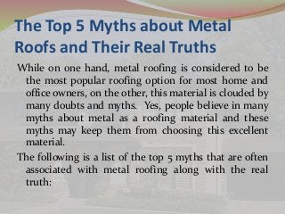 The Top 5 Myths about Metal 
Roofs and Their Real Truths 
While on one hand, metal roofing is considered to be 
the most popular roofing option for most home and 
office owners, on the other, this material is clouded by 
many doubts and myths. Yes, people believe in many 
myths about metal as a roofing material and these 
myths may keep them from choosing this excellent 
material. 
The following is a list of the top 5 myths that are often 
associated with metal roofing along with the real 
truth: 
 