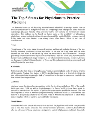 The Top 5 States for Physicians to Practice Medicine<br />The best states in the US for practicing medicine can be determined by taking a holistic view of the state of health care in that particular area and comparing it with other places. Some states are surprisingly physician friendly while some may not be very suitable for physicians in certain specialties. The ranking can be based on factors such as the availability of physicians, disciplinary actions against physicians, the premiums paid for medical liability coverage, cost of living index and state income taxes among many other factors linked to the cost of administration. <br />Texas<br />Texas is one of the better states for general surgeons and internal medicine because of the low liability insurance premiums for these specialties. A low cost of living index and low state income tax rates make it one of the top states for physicians to practice medicine. The high percentage of uninsured in this largest state would create a need for health care providers in the future which could be much larger compared to any other state in the country. Moreover, there is no shortage of medical billers and coders in Texas and this makes administrative processes frugal and efficient at the same time. <br />California<br />California is the best state as far as physicians’ salary is concerned and is also favorable in terms of Geographic Practice Cost Indices or GPCI. Another feature that is in favor of physicians in this golden state is the comparative lack of competition in the state in many areas coupled with low medical liability premiums. <br />Alabama<br />Alabama is one the states where competition is thin for physicians and almost 20% of the people in the age group 19-64 are without health insurance. In face of health reforms, these would be entitled to insurance and the number of patient-doctor encounters would also increase. The cost of living index is lower in Alabama compared to many other states in the US. Furthermore, less number of disciplinary actions by the medical board in Alabama in comparison to other states makes it a place which is lucrative and suitable for physicians. <br />South Dakota<br />South Dakota is also one of the states which are ideal for physicians and health care providers due to zero state income taxes and zero liability insurance premiums. Moreover, South Dakota also has a low cost of living index and a comparative scarcity of physicians, making it financially beneficial to provide health care services here. South Dakota is one of the states with very high density of medical billers and coders making it apt for physicians and health care providers from the point of view of administrative and medical billing and coding support. <br />Tennessee<br />Tennessee is one the states that is physician friendly mostly because of zero state income taxes, higher pay scale compared to numerous other states, low number of disciplinary actions, and a low cost of living index. Moreover the easy availability of medical billers and coders in Tennessee makes it ideal for cutting costs as far as the administrative processes related to practicing medicine are concerned. <br />Although many other states also have positives for physicians but these five states are among the best because all or most of the factors such as cost of living, remuneration, liability insurance premiums, number of disciplinary actions against physicians, state income taxes, GPCI, and number of health providers in the state are in favor of health care providers.<br />  <br /> Source: Medical Billing (http://www.medicalbillersandcodersblog.com/)Follow Us :<br />    <br />