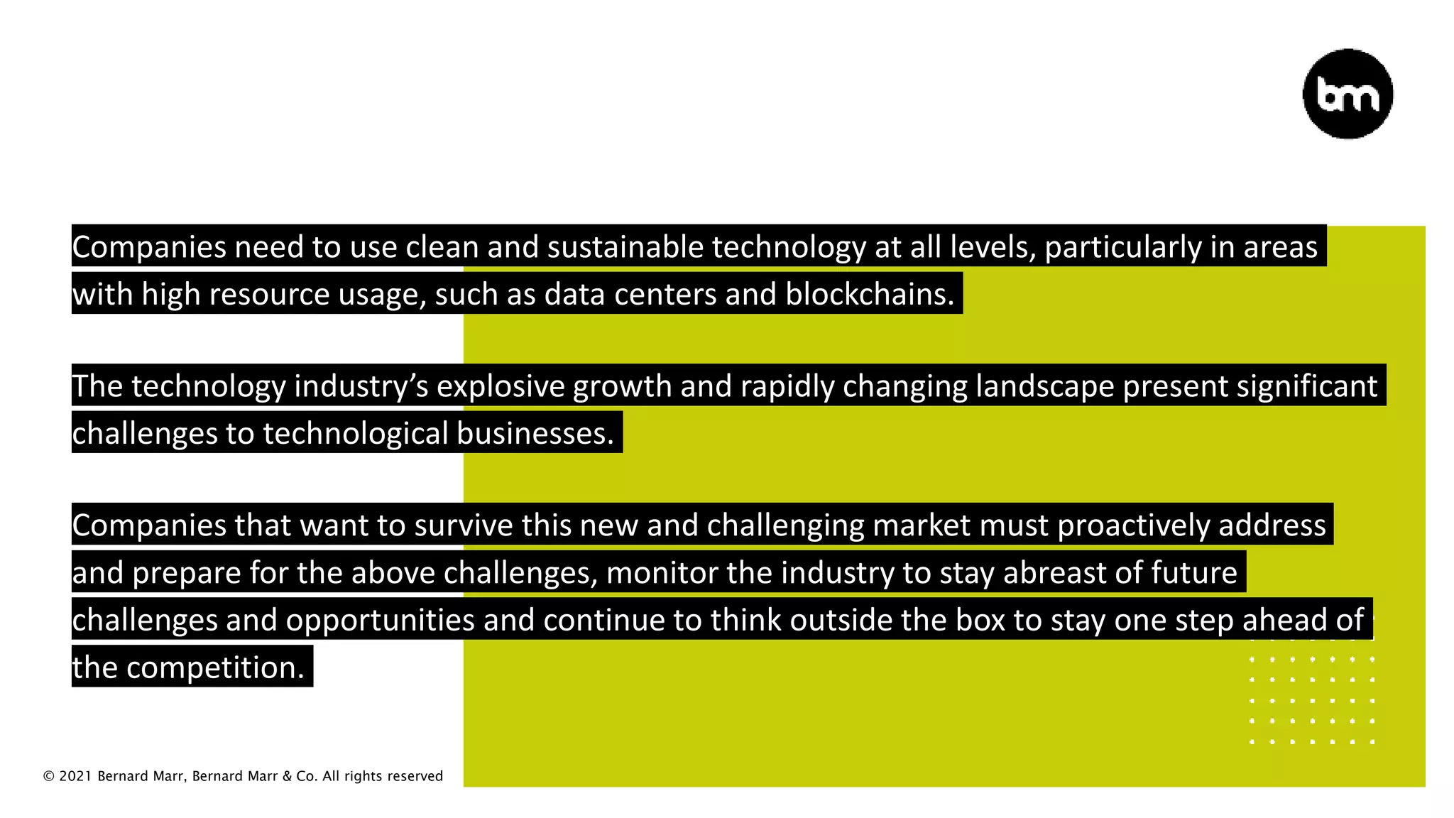 © 2021 Bernard Marr, Bernard Marr & Co. All rights reserved
Companies need to use clean and sustainable technology at all levels, particularly in areas
with high resource usage, such as data centers and blockchains.
The technology industry’s explosive growth and rapidly changing landscape present significant
challenges to technological businesses.
Companies that want to survive this new and challenging market must proactively address
and prepare for the above challenges, monitor the industry to stay abreast of future
challenges and opportunities and continue to think outside the box to stay one step ahead of
the competition.
 
