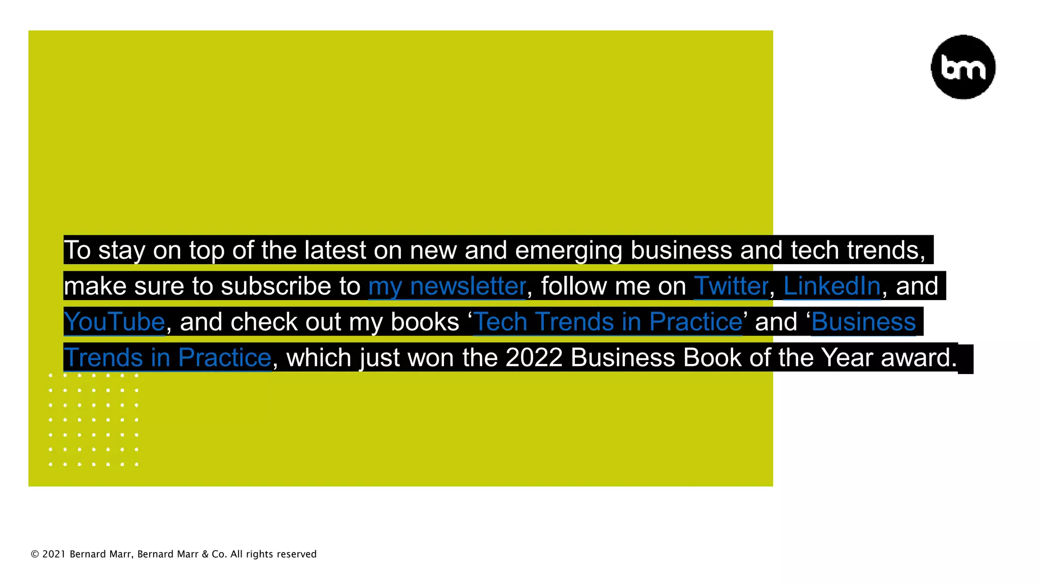 © 2021 Bernard Marr, Bernard Marr & Co. All rights reserved
To stay on top of the latest on new and emerging business and tech trends,
make sure to subscribe to my newsletter, follow me on Twitter, LinkedIn, and
YouTube, and check out my books ‘Tech Trends in Practice’ and ‘Business
Trends in Practice, which just won the 2022 Business Book of the Year award.
 