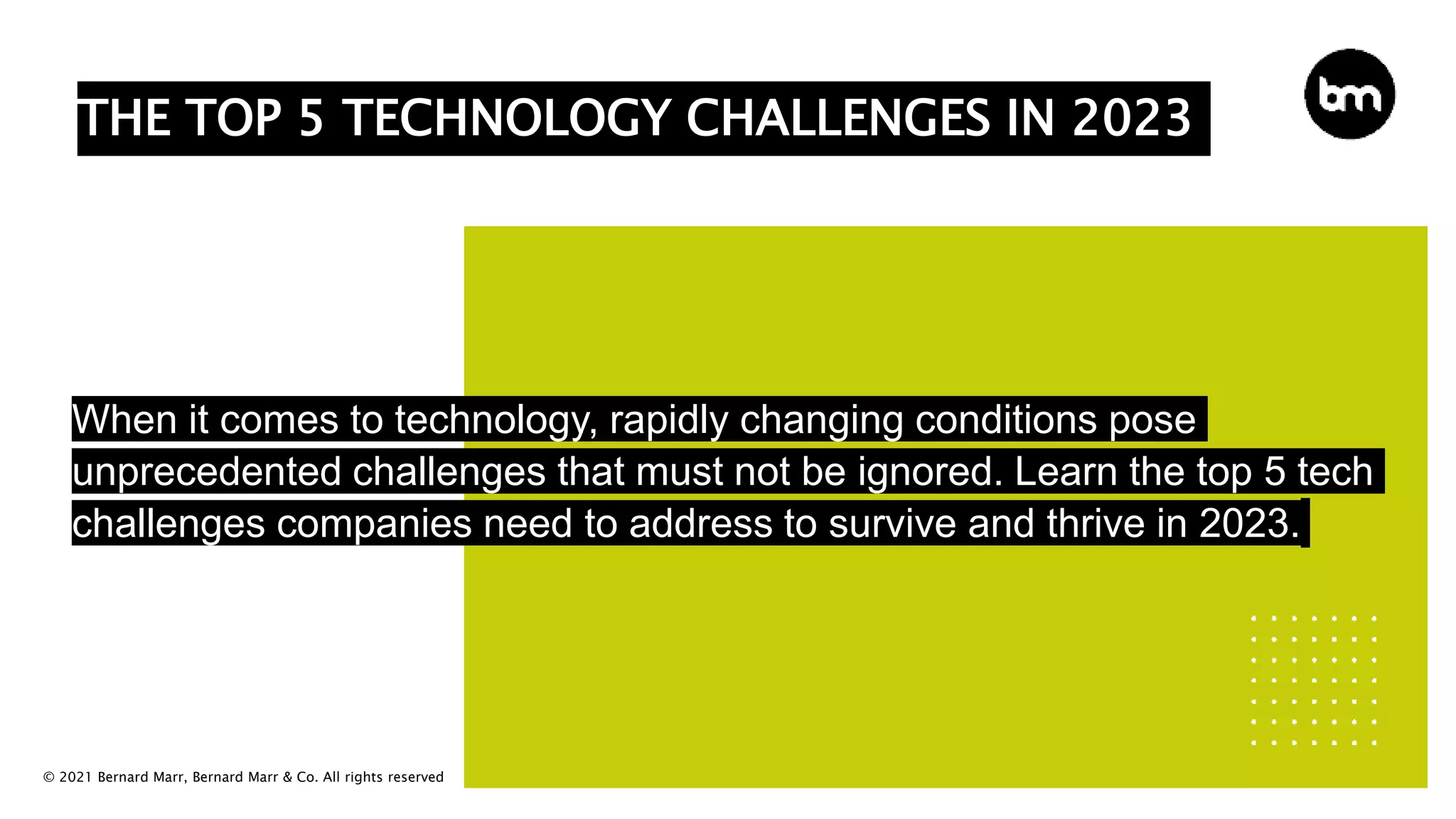 © 2021 Bernard Marr, Bernard Marr & Co. All rights reserved
THE TOP 5 TECHNOLOGY CHALLENGES IN 2023
When it comes to technology, rapidly changing conditions pose
unprecedented challenges that must not be ignored. Learn the top 5 tech
challenges companies need to address to survive and thrive in 2023.
 