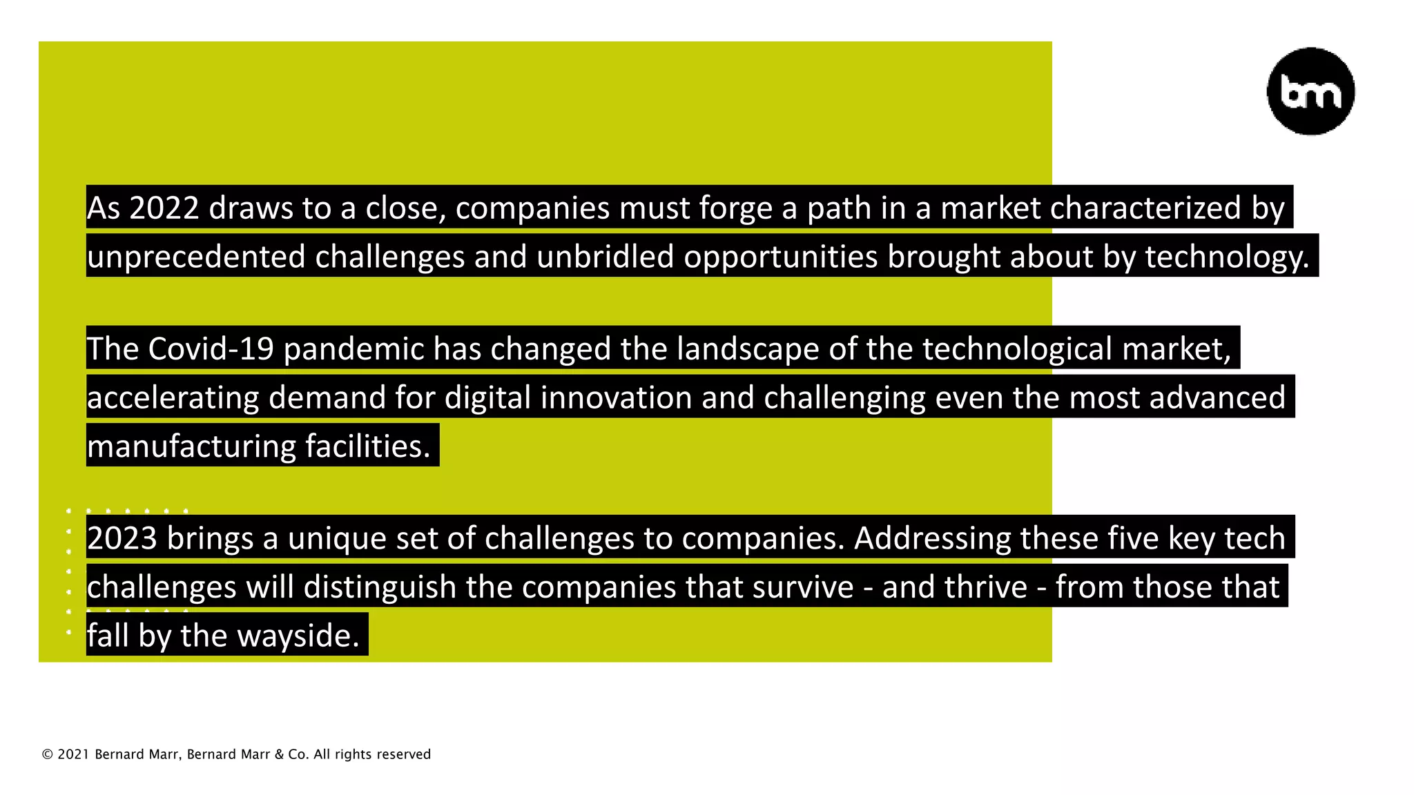 © 2021 Bernard Marr, Bernard Marr & Co. All rights reserved
As 2022 draws to a close, companies must forge a path in a market characterized by
unprecedented challenges and unbridled opportunities brought about by technology.
The Covid-19 pandemic has changed the landscape of the technological market,
accelerating demand for digital innovation and challenging even the most advanced
manufacturing facilities.
2023 brings a unique set of challenges to companies. Addressing these five key tech
challenges will distinguish the companies that survive - and thrive - from those that
fall by the wayside.
 