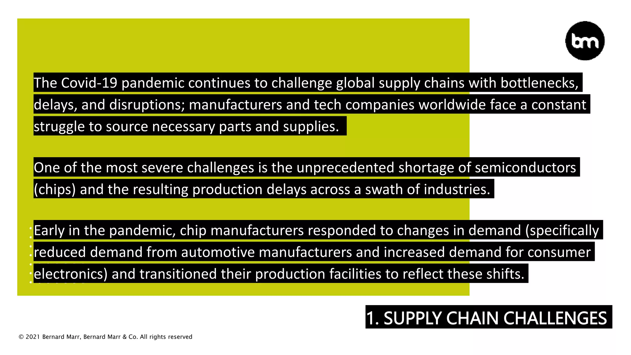 © 2021 Bernard Marr, Bernard Marr & Co. All rights reserved
1. SUPPLY CHAIN CHALLENGES
The Covid-19 pandemic continues to challenge global supply chains with bottlenecks,
delays, and disruptions; manufacturers and tech companies worldwide face a constant
struggle to source necessary parts and supplies.
One of the most severe challenges is the unprecedented shortage of semiconductors
(chips) and the resulting production delays across a swath of industries.
Early in the pandemic, chip manufacturers responded to changes in demand (specifically
reduced demand from automotive manufacturers and increased demand for consumer
electronics) and transitioned their production facilities to reflect these shifts.
 