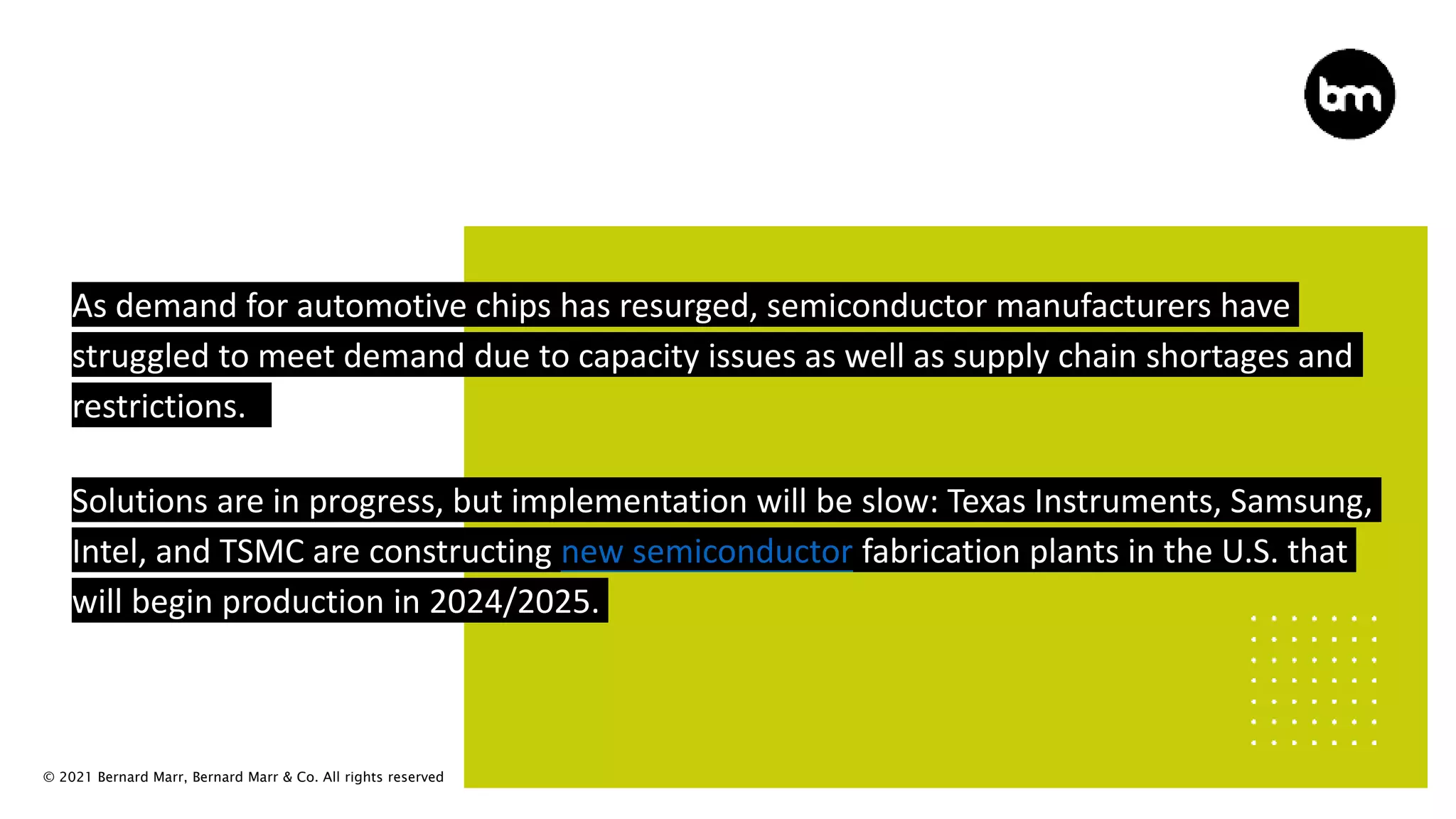 © 2021 Bernard Marr, Bernard Marr & Co. All rights reserved
As demand for automotive chips has resurged, semiconductor manufacturers have
struggled to meet demand due to capacity issues as well as supply chain shortages and
restrictions.
Solutions are in progress, but implementation will be slow: Texas Instruments, Samsung,
Intel, and TSMC are constructing new semiconductor fabrication plants in the U.S. that
will begin production in 2024/2025.
 
