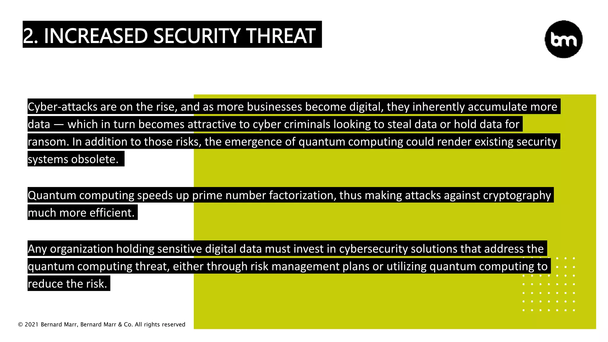 © 2021 Bernard Marr, Bernard Marr & Co. All rights reserved
2. INCREASED SECURITY THREAT
Cyber-attacks are on the rise, and as more businesses become digital, they inherently accumulate more
data — which in turn becomes attractive to cyber criminals looking to steal data or hold data for
ransom. In addition to those risks, the emergence of quantum computing could render existing security
systems obsolete.
Quantum computing speeds up prime number factorization, thus making attacks against cryptography
much more efficient.
Any organization holding sensitive digital data must invest in cybersecurity solutions that address the
quantum computing threat, either through risk management plans or utilizing quantum computing to
reduce the risk.
 