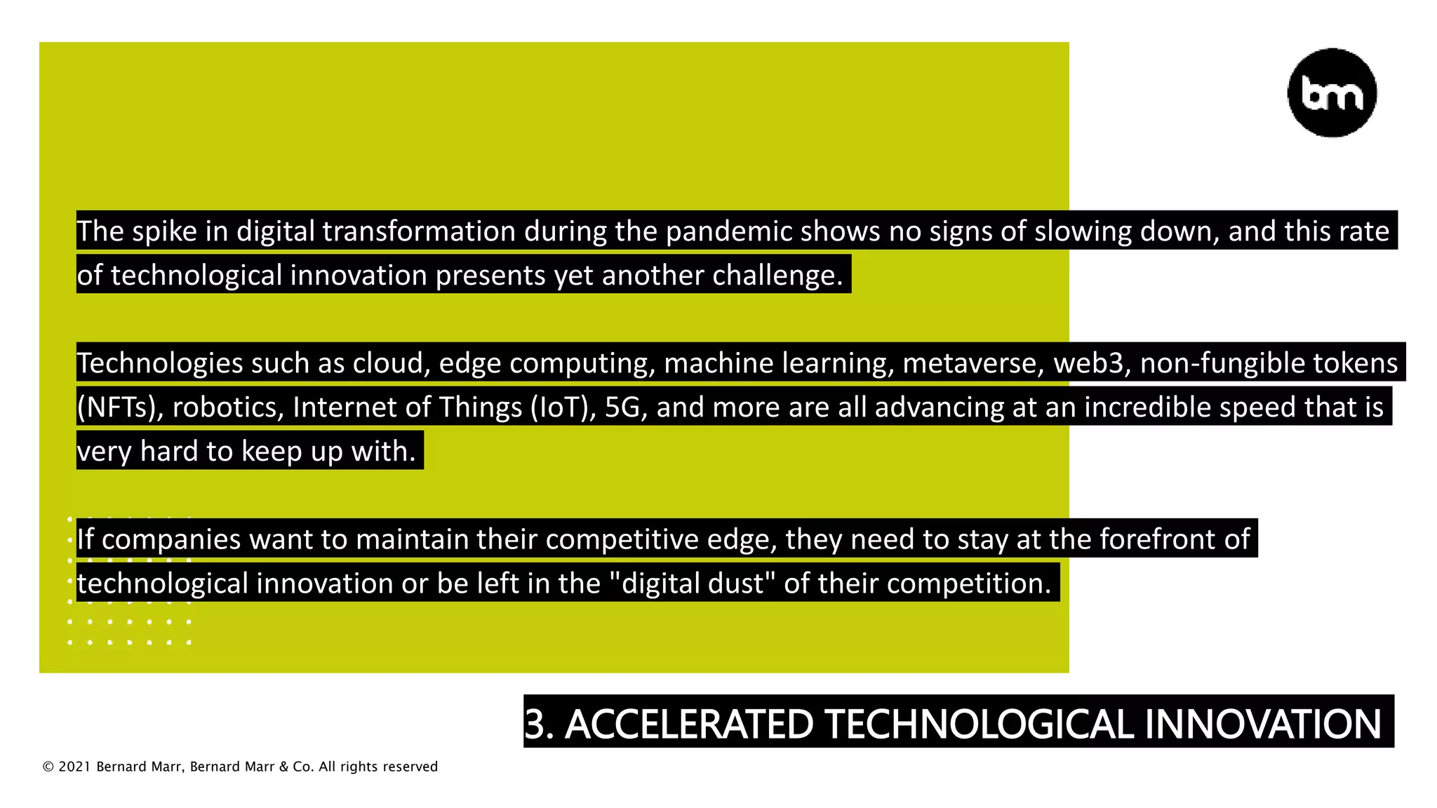 © 2021 Bernard Marr, Bernard Marr & Co. All rights reserved
3. ACCELERATED TECHNOLOGICAL INNOVATION
The spike in digital transformation during the pandemic shows no signs of slowing down, and this rate
of technological innovation presents yet another challenge.
Technologies such as cloud, edge computing, machine learning, metaverse, web3, non-fungible tokens
(NFTs), robotics, Internet of Things (IoT), 5G, and more are all advancing at an incredible speed that is
very hard to keep up with.
If companies want to maintain their competitive edge, they need to stay at the forefront of
technological innovation or be left in the "digital dust" of their competition.
 