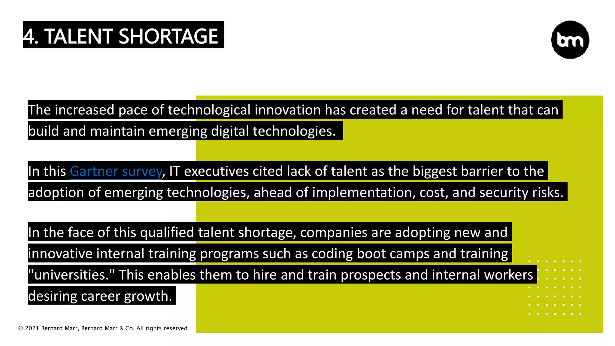 © 2021 Bernard Marr, Bernard Marr & Co. All rights reserved
4. TALENT SHORTAGE
The increased pace of technological innovation has created a need for talent that can
build and maintain emerging digital technologies.
In this Gartner survey, IT executives cited lack of talent as the biggest barrier to the
adoption of emerging technologies, ahead of implementation, cost, and security risks.
In the face of this qualified talent shortage, companies are adopting new and
innovative internal training programs such as coding boot camps and training
"universities." This enables them to hire and train prospects and internal workers
desiring career growth.
 