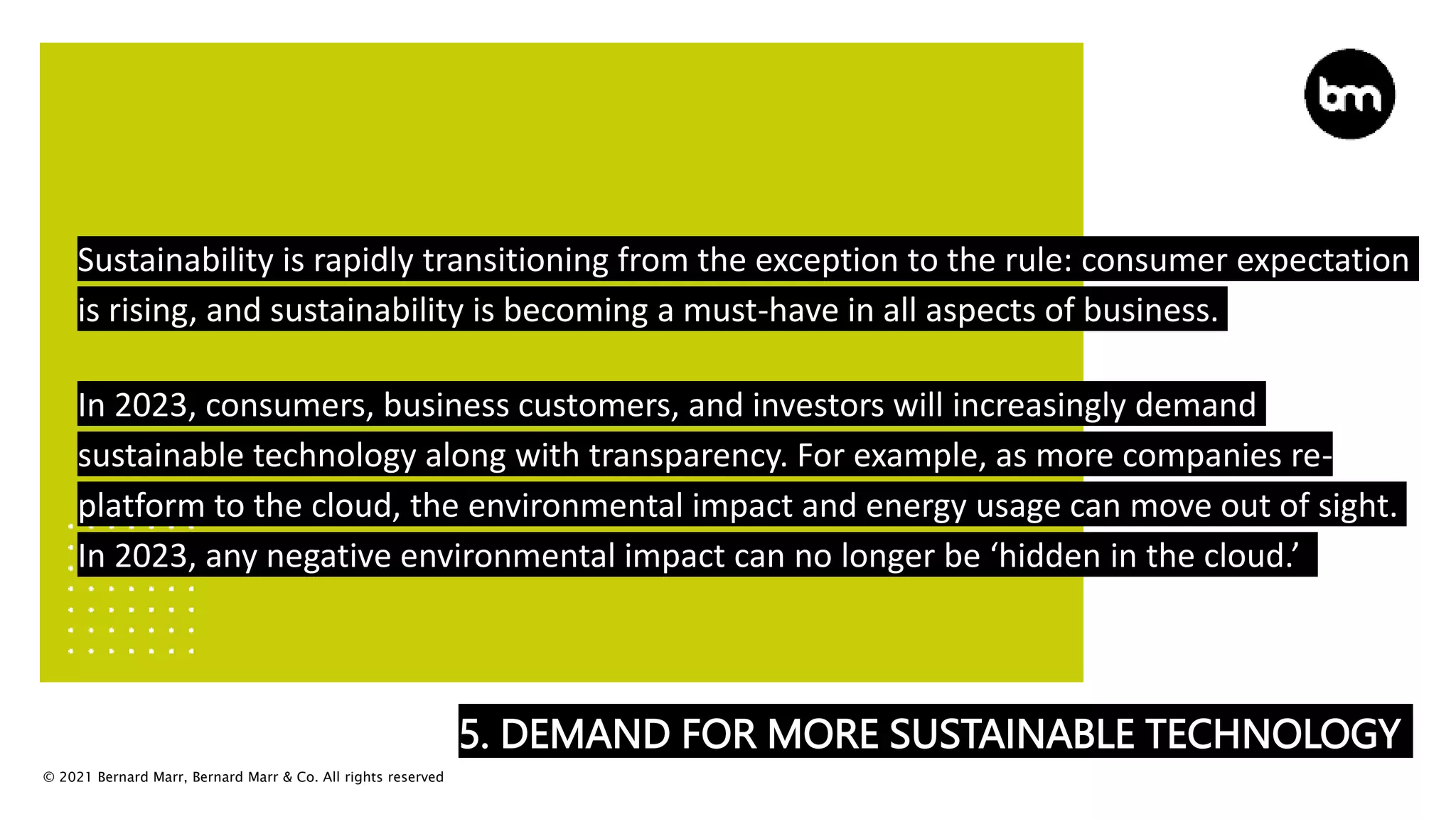© 2021 Bernard Marr, Bernard Marr & Co. All rights reserved
5. DEMAND FOR MORE SUSTAINABLE TECHNOLOGY
Sustainability is rapidly transitioning from the exception to the rule: consumer expectation
is rising, and sustainability is becoming a must-have in all aspects of business.
In 2023, consumers, business customers, and investors will increasingly demand
sustainable technology along with transparency. For example, as more companies re-
platform to the cloud, the environmental impact and energy usage can move out of sight.
In 2023, any negative environmental impact can no longer be ‘hidden in the cloud.’
 