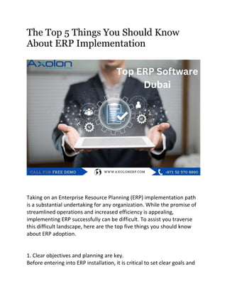The Top 5 Things You Should Know
About ERP Implementation
Taking on an Enterprise Resource Planning (ERP) implementation path
is a substantial undertaking for any organization. While the promise of
streamlined operations and increased efficiency is appealing,
implementing ERP successfully can be difficult. To assist you traverse
this difficult landscape, here are the top five things you should know
about ERP adoption.
1. Clear objectives and planning are key.
Before entering into ERP installation, it is critical to set clear goals and
 