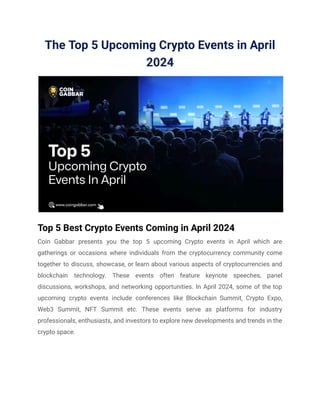 The Top 5 Upcoming Crypto Events in April
2024
Top 5 Best Crypto Events Coming in April 2024
Coin Gabbar presents you the top 5 upcoming Crypto events in April which are
gatherings or occasions where individuals from the cryptocurrency community come
together to discuss, showcase, or learn about various aspects of cryptocurrencies and
blockchain technology. These events often feature keynote speeches, panel
discussions, workshops, and networking opportunities. In April 2024, some of the top
upcoming crypto events include conferences like Blockchain Summit, Crypto Expo,
Web3 Summit, NFT Summit etc. These events serve as platforms for industry
professionals, enthusiasts, and investors to explore new developments and trends in the
crypto space.
 
