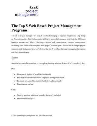 The Top 5 Web Based Project Management
Programs
The job of project manager isn’t easy. It can be challenging to organize projects and keep things
on flowing smoothly. For freelancers the ability to successfully manage projects is the difference
between success and failure. Challenges include task management, resource management,
estimating time involved to complete each project, to name just a few of the challenges project
managers and freelancers face. Let’s look at the top 5 web based project management programs
and their pros and cons.

Apptivo

Appitivo has earned a reputation as a complete planning solution. Best of all it’s completely free.

Pros

       Manages all aspects of small business needs
       Free web based version handles all project management needs
       Premium services offers custom builds to meet your needs
       Easy to setup and use

Cons

       Need to purchase additional modules that aren’t included
       Documentation is poor




© 2011 SaaS Project management Inc. All rights reserved.
 