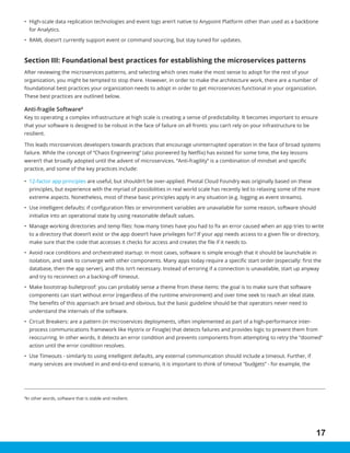 17
8
In other words, software that is stable and resilient.
•	 High-scale data replication technologies and event logs aren’t native to Anypoint Platform other than used as a backbone
for Analytics.
•	 RAML doesn’t currently support event or command sourcing, but stay tuned for updates.
Section III: Foundational best practices for establishing the microservices patterns
After reviewing the microservices patterns, and selecting which ones make the most sense to adopt for the rest of your
organization, you might be tempted to stop there. However, in order to make the architecture work, there are a number of
foundational best practices your organization needs to adopt in order to get microservices functional in your organization.
These best practices are outlined below.
Anti-fragile Software8
Key to operating a complex infrastructure at high scale is creating a sense of predictability. It becomes important to ensure
that your software is designed to be robust in the face of failure on all fronts: you can’t rely on your infrastructure to be
resilient.
This leads microservices developers towards practices that encourage uninterrupted operation in the face of broad systems
failure. While the concept of “Chaos Engineering” (also pioneered by Netflix) has existed for some time, the key lessons
weren’t that broadly adopted until the advent of microservices. “Anti-fragility” is a combination of mindset and specific
practice, and some of the key practices include:
•	 12-factor app principles are useful, but shouldn’t be over-applied. Pivotal Cloud Foundry was originally based on these
principles, but experience with the myriad of possibilities in real world scale has recently led to relaxing some of the more
extreme aspects. Nonetheless, most of these basic principles apply in any situation (e.g. logging as event streams).
•	 Use intelligent defaults: if configuration files or environment variables are unavailable for some reason, software should
initialize into an operational state by using reasonable default values.
•	 Manage working directories and temp files: how many times have you had to fix an error caused when an app tries to write
to a directory that doesn’t exist or the app doesn’t have privileges for? If your app needs access to a given file or directory,
make sure that the code that accesses it checks for access and creates the file if it needs to.
•	 Avoid race conditions and orchestrated startup: in most cases, software is simple enough that it should be launchable in
isolation, and seek to converge with other components. Many apps today require a specific start order (especially: first the
database, then the app server), and this isn’t necessary. Instead of erroring if a connection is unavailable, start up anyway
and try to reconnect on a backing-off timeout.
•	 Make bootstrap bulletproof: you can probably sense a theme from these items: the goal is to make sure that software
components can start without error (regardless of the runtime environment) and over time seek to reach an ideal state.
The benefits of this approach are broad and obvious, but the basic guideline should be that operators never need to
understand the internals of the software.
•	 Circuit Breakers: are a pattern (in microservices deployments, often implemented as part of a high-performance inter-
process communications framework like Hystrix or Finagle) that detects failures and provides logic to prevent them from
reoccurring. In other words, it detects an error condition and prevents components from attempting to retry the “doomed”
action until the error condition resolves.
•	 Use Timeouts - similarly to using intelligent defaults, any external communication should include a timeout. Further, if
many services are involved in and end-to-end scenario, it is important to think of timeout “budgets” - for example, the
 
