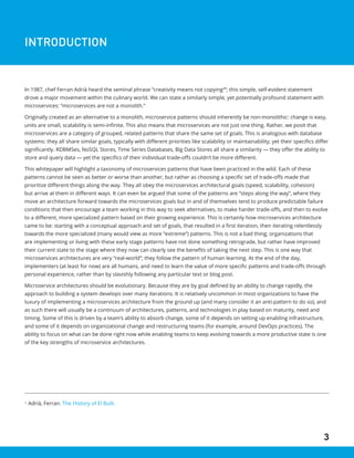 3
3
Adrià, Ferran. The History of El Bulli.
INTRODUCTION
In 1987, chef Ferran Adrià heard the seminal phrase “creativity means not copying3
”; this simple, self-evident statement
drove a major movement within the culinary world. We can state a similarly simple, yet potentially profound statement with
microservices: “microservices are not a monolith.”
Originally created as an alternative to a monolith, microservice patterns should inherently be non-monolithic: change is easy,
units are small, scalability is semi-infinite. This also means that microservices are not just one thing. Rather, we posit that
microservices are a category of grouped, related patterns that share the same set of goals. This is analogous with database
systems: they all share similar goals, typically with different priorities like scalability or maintainability, yet their specifics differ
significantly. RDBMSes, NoSQL Stores, Time Series Databases, Big Data Stores all share a similarity — they offer the ability to
store and query data — yet the specifics of their individual trade-offs couldn’t be more different.
This whitepaper will highlight a taxonomy of microservices patterns that have been practiced in the wild. Each of these
patterns cannot be seen as better or worse than another, but rather as choosing a specific set of trade-offs made that
prioritize different things along the way. They all obey the microservices architectural goals (speed, scalability, cohesion)
but arrive at them in different ways. It can even be argued that some of the patterns are “steps along the way”, where they
move an architecture forward towards the microservices goals but in and of themselves tend to produce predictable failure
conditions that then encourage a team working in this way to seek alternatives, to make harder trade-offs, and then to evolve
to a different, more specialized pattern based on their growing experience. This is certainly how microservices architecture
came to be: starting with a conceptual approach and set of goals, that resulted in a first iteration, then iterating relentlessly
towards the more specialized (many would view as more “extreme”) patterns. This is not a bad thing; organizations that
are implementing or living with these early stage patterns have not done something retrograde, but rather have improved
their current state to the stage where they now can clearly see the benefits of taking the next step. This is one way that
microservices architectures are very “real-world”; they follow the pattern of human learning. At the end of the day,
implementers (at least for now) are all humans, and need to learn the value of more specific patterns and trade-offs through
personal experience, rather than by slavishly following any particular text or blog post.
Microservice architectures should be evolutionary. Because they are by goal defined by an ability to change rapidly, the
approach to building a system develops over many iterations. It is relatively uncommon in most organizations to have the
luxury of implementing a microservices architecture from the ground up (and many consider it an anti-pattern to do so), and
as such there will usually be a continuum of architectures, patterns, and technologies in play based on maturity, need and
timing. Some of this is driven by a team’s ability to absorb change, some of it depends on setting up enabling infrastructure,
and some of it depends on organizational change and restructuring teams (for example, around DevOps practices). The
ability to focus on what can be done right now while enabling teams to keep evolving towards a more productive state is one
of the key strengths of microservice architectures.
 
