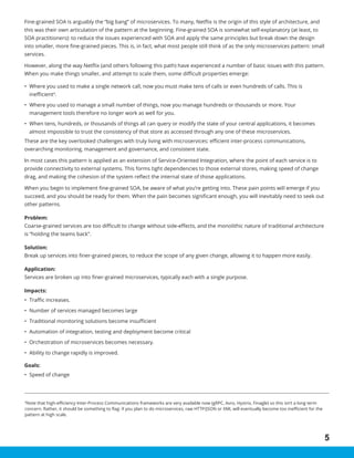 5
4
Note that high-efficiency Inter-Process Communications frameworks are very available now (gRPC, Avro, Hystrix, Finagle) so this isn’t a long term
concern. Rather, it should be something to flag: if you plan to do microservices, raw HTTP/JSON or XML will eventually become too inefficient for the
pattern at high scale.
Fine-grained SOA is arguably the “big bang” of microservices. To many, Netflix is the origin of this style of architecture, and
this was their own articulation of the pattern at the beginning. Fine-grained SOA is somewhat self-explanatory (at least, to
SOA practitioners): to reduce the issues experienced with SOA and apply the same principles but break down the design
into smaller, more fine-grained pieces. This is, in fact, what most people still think of as the only microservices pattern: small
services.
However, along the way Netflix (and others following this path) have experienced a number of basic issues with this pattern.
When you make things smaller, and attempt to scale them, some difficult properties emerge:
•	 Where you used to make a single network call, now you must make tens of calls or even hundreds of calls. This is
inefficient4
.
•	 Where you used to manage a small number of things, now you manage hundreds or thousands or more. Your
management tools therefore no longer work as well for you.
•	 When tens, hundreds, or thousands of things all can query or modify the state of your central applications, it becomes
almost impossible to trust the consistency of that store as accessed through any one of these microservices.
These are the key overlooked challenges with truly living with microservices: efficient inter-process communications,
overarching monitoring, management and governance, and consistent state.
In most cases this pattern is applied as an extension of Service-Oriented Integration, where the point of each service is to
provide connectivity to external systems. This forms tight dependencies to those external stores, making speed of change
drag, and making the cohesion of the system reflect the internal state of those applications.
When you begin to implement fine-grained SOA, be aware of what you’re getting into. These pain points will emerge if you
succeed, and you should be ready for them. When the pain becomes significant enough, you will inevitably need to seek out
other patterns.
Problem:
Coarse-grained services are too difficult to change without side-effects, and the monolithic nature of traditional architecture
is “holding the teams back”.
Solution:
Break up services into finer-grained pieces, to reduce the scope of any given change, allowing it to happen more easily.
Application:
Services are broken up into finer-grained microservices, typically each with a single purpose.
Impacts:
•	 Traffic increases.
•	 Number of services managed becomes large
•	 Traditional monitoring solutions become insufficient
•	 Automation of integration, testing and deployment become critical
•	 Orchestration of microservices becomes necessary.
•	 Ability to change rapidly is improved.
Goals:
•	 Speed of change
 