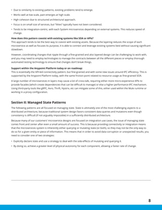 8
•	 Due to similarity to existing patterns, existing problems tend to emerge.
•	 Works well at low scale, pain emerges at high scale.
•	 High cohesion due to structured architectural approach.
•	 Focus is on small size of services, but “ilities” typically have not been considered.
•	 Tends to be integration-centric, with each System microservices depending on external systems. This reduces speed of
change.
How does this pattern coexist with existing systems like SOA or APIs?
This approach tends to be the best way to coexist with existing assets. Because the layering reduces the scope of each
microservice as well as focuses its purpose, it is able to connect and leverage existing systems best without causing significant
slowdown.
However, coordinating changes that ripple through a fine-grained and also layered design can be challenging to work with,
and you may need to employ technologies to manage the contracts between all the different pieces or employ thorough
automated testing technology to ensure that changes don’t break things.
Support within the Anypoint Platform today or on roadmap:
This is essentially the API-led connectivity pattern, but fine-grained and with some new issues around IPC efficiency. This is
supported by the Anypoint Platform today, with the same friction point related to resource usage as fine-grained SOA.
A large number of microservices in layers may cause a lot of cross-talk, requiring either more micro-experience APIs to
provide facades (which create dependencies that can be difficult to manage) or else a higher performance IPC mechanism.
Using third-party tools like gRPC, Avro, Thrift, Hystrix, etc can mitigate some of this, either used within the Mule runtime or
working in a proxy configuration.
Section II: Managed State Patterns
The following patterns are all focused on managing state. State is ultimately one of the most challenging aspects to a
distributed architecture, because traditional system design favors consistent data queries and mutations even though
consistency is difficult (if not arguably impossible) in a sufficiently distributed architecture.
Because many of our customers’ microservice designs are focused on integration use cases, the issue of managing state
comes front and center after even a small amount of success. This is because providing connectivity or integration means
that the microservices system is inherently either querying or mutating state (or both), so they may not be the only way to
do so for a given entity or piece of information. This means that in order to avoid data corruption or unexpected results, you
need to consider one of two strategies:
•	 Explicitly declare state and use a strategy to deal with the side-effects of mutating and querying it.
•	 By doing so, achieve a greater level of physical autonomy for each component, allowing a faster rate of change.
 