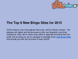 The Top 6 New Bingo Sites for 2015
Online bingo is now more popular than ever, and for obvious reason – the
jackpots are higher and the bonuses on offer are frequently more than
impressive. Here, we’ve made every effort to separate the wheat from the
chaff, and by doing so, we’ve managed to highlight those new bingo sites
that provide you with the very best of every world!
 