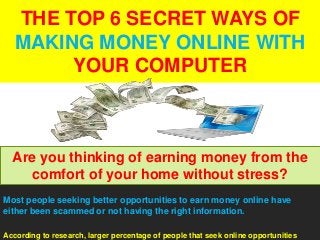 THE TOP 6 SECRET WAYS OF
MAKING MONEY ONLINE WITH
YOUR COMPUTER
Most people seeking better opportunities to earn money online have
either been scammed or not having the right information.
According to research, larger percentage of people that seek online opportunities
Are you thinking of earning money from the
comfort of your home without stress?
 
