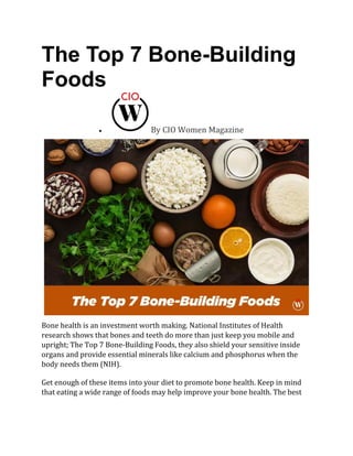 The Top 7 Bone-Building
Foods
• By CIO Women Magazine
Bone health is an investment worth making. National Institutes of Health
research shows that bones and teeth do more than just keep you mobile and
upright; The Top 7 Bone-Building Foods, they also shield your sensitive inside
organs and provide essential minerals like calcium and phosphorus when the
body needs them (NIH).
Get enough of these items into your diet to promote bone health. Keep in mind
that eating a wide range of foods may help improve your bone health. The best
 