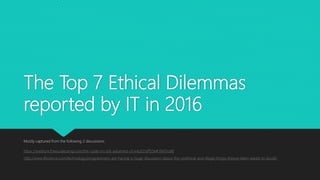The Top 7 Ethical Dilemmas
reported by IT in 2016
Mostly captured from the following 2 discussions:
https://medium.freecodecamp.com/the-code-im-still-ashamed-of-e4c021dff55e#.l94l11o96
http://www.iflscience.com/technology/programmers-are-having-a-huge-discussion-about-the-unethical-and-illegal-things-theyve-been-asked-to-do/all/
 