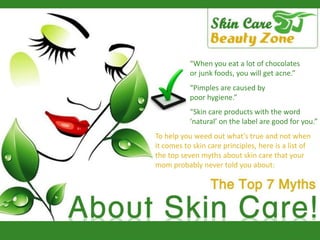 “When you eat a lot of chocolates or junk foods, you will get acne.”   “Pimples are caused by  poor hygiene.”  “Skin care products with the word  ‘natural’ on the label are good for you.” To help you weed out what’s true and not when  it comes to skin care principles, here is a list of  the top seven myths about skin care that your  mom probably never told you about: 