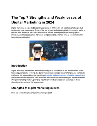 The Top 7 Strengths and Weaknesses of
Digital Marketing in 2024
Digital marketing is projected to continue growing in 2024, but it will also face challenges that
businesses must be aware of. Some of the top strengths of digital marketing include its ability to
reach a wide audience, track data and analyze results, and target specific demographics.
However, weaknesses such as increased competition and potential privacy concerns must be
taken into consideration.
Introduction
Digital marketing has become an indispensable part of businesses in the modern world. With
technology constantly evolving, the digital marketing landscape is ever-changing. As we look to
the future, it is essential to understand the strengths and weaknesses of digital marketing to
stay ahead of the competition. This article will explore the top seven strengths and weaknesses
of digital marketing in 2024, providing insights on how businesses can capitalize on these
strengths and overcome the weaknesses.
Strengths of digital marketing in 2024
Here are some strengths of digital marketing in 2024
 