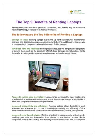 The Top 9 Benefits of Renting Laptops
Renting computers can be a practical, convenient, and flexible way to access the
newest technology because of its many advantages.
The following are the Top 9 Benefits of Renting a Laptop:
Savings in costs: Renting laptops avoids the up-front expenditures, maintenance
charges, and depreciation expenses involved with buying. Additionally, it saves you
from upgrading to newer models and disposing of older laptops.
Minimised risks and liabilities: Renting laptops reduces the dangers and obligations
of owning them, such as the possibility of theft, loss, damage, or malfunction. Rental
firms offer knowledgeable assistance and services to handle any problems.
Access to cutting-edge technology: Laptop rental services offer many models and
brands with the most recent features and specs. Customized laptops are available to
meet your unique requirements and preferences.
Increased productivity and efficiency: Renting laptops allows flexibility to work
wherever and whenever you choose, increasing productivity and efficiency. Online
tools and software facilitate collaboration with team members, clients, and partners.
Increased security and privacy: Renting a laptop increases security and privacy by
shielding your data and information from misuse or unauthorized access. Rental
companies provide data backup and recovery services to stop data loss or corruption.
 