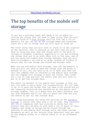 http://www.smartbox2u.com.au/



The top benefits of the mobile self
storage
If you are a business owner who needs a lot of space for
storing the things that you need to keep stock, then you will
need to think of a self storage facility that has a lot of
benefits for you. As far as the storage needs are concerned,
there are a lot of things that you will have to think of.

The first thing that you will have to think of is the location
of the facility. This is because of the fact that you will
have to bring and also take the things back to the pace of
storage at frequent intervals, especially if you are stocking
the things that are to be sold. When this is the case, and if
you are using the traditional storage methods, then you will
have to struggle a lot and go to great lengths of trouble to
ensure that all the things are stored and brought back.

When you use the mobile self storage, then the top benefit is
that you will not need to move the things from one place to
another at all. All you have to do is to make sure that you
call the company that is involved in the mobile self storage
and the company will arrange to move the things. This saves
you a lot of time and also the effort that you will have to
put in to get the storage done.

The other top benefit of the mobile self storage is that you
will not need to worry about the transportation. All you need
to do is to pack the things that you need to be stored and all
the remaining activities are carried out by the mobile self
storage company. This is a great boon for small business that
has less manpower and is not able to spare the time and also
the effort to get all the storage done.

Even large businesses are using the services of the portable
storage to ensure that they save a lot of time. They outsource
the job to companies that are involved in doing this job
because they will be able to even save a lot of space in their
company. All kinds of things can be stored through the
services of the mobile self storage units and these include
documents as well as the various other materials that are used
by the company either on a regular basis or in an infrequent
basis.
 