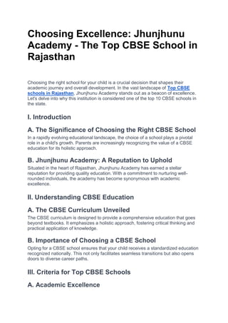 Choosing Excellence: Jhunjhunu
Academy - The Top CBSE School in
Rajasthan
Choosing the right school for your child is a crucial decision that shapes their
academic journey and overall development. In the vast landscape of Top CBSE
schools in Rajasthan, Jhunjhunu Academy stands out as a beacon of excellence.
Let's delve into why this institution is considered one of the top 10 CBSE schools in
the state.
I. Introduction
A. The Significance of Choosing the Right CBSE School
In a rapidly evolving educational landscape, the choice of a school plays a pivotal
role in a child's growth. Parents are increasingly recognizing the value of a CBSE
education for its holistic approach.
B. Jhunjhunu Academy: A Reputation to Uphold
Situated in the heart of Rajasthan, Jhunjhunu Academy has earned a stellar
reputation for providing quality education. With a commitment to nurturing well-
rounded individuals, the academy has become synonymous with academic
excellence.
II. Understanding CBSE Education
A. The CBSE Curriculum Unveiled
The CBSE curriculum is designed to provide a comprehensive education that goes
beyond textbooks. It emphasizes a holistic approach, fostering critical thinking and
practical application of knowledge.
B. Importance of Choosing a CBSE School
Opting for a CBSE school ensures that your child receives a standardized education
recognized nationally. This not only facilitates seamless transitions but also opens
doors to diverse career paths.
III. Criteria for Top CBSE Schools
A. Academic Excellence
 