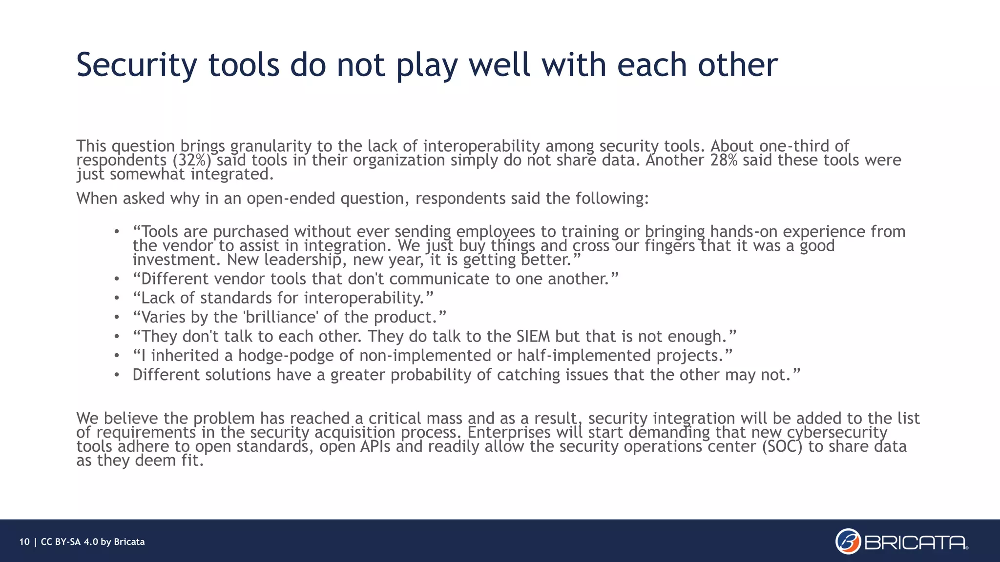 Security tools do not play well with each other
This question brings granularity to the lack of interoperability among security tools. About one-third of
respondents (32%) said tools in their organization simply do not share data. Another 28% said these tools were
just somewhat integrated.
When asked why in an open-ended question, respondents said the following:
• “Tools are purchased without ever sending employees to training or bringing hands-on experience from
the vendor to assist in integration. We just buy things and cross our fingers that it was a good
investment. New leadership, new year, it is getting better.”
• “Different vendor tools that don't communicate to one another.”
• “Lack of standards for interoperability.”
• “Varies by the 'brilliance' of the product.”
• “They don't talk to each other. They do talk to the SIEM but that is not enough.”
• “I inherited a hodge-podge of non-implemented or half-implemented projects.”
• Different solutions have a greater probability of catching issues that the other may not.”
We believe the problem has reached a critical mass and as a result, security integration will be added to the list
of requirements in the security acquisition process. Enterprises will start demanding that new cybersecurity
tools adhere to open standards, open APIs and readily allow the security operations center (SOC) to share data
as they deem fit.
10 | CC BY-SA 4.0 by Bricata
 