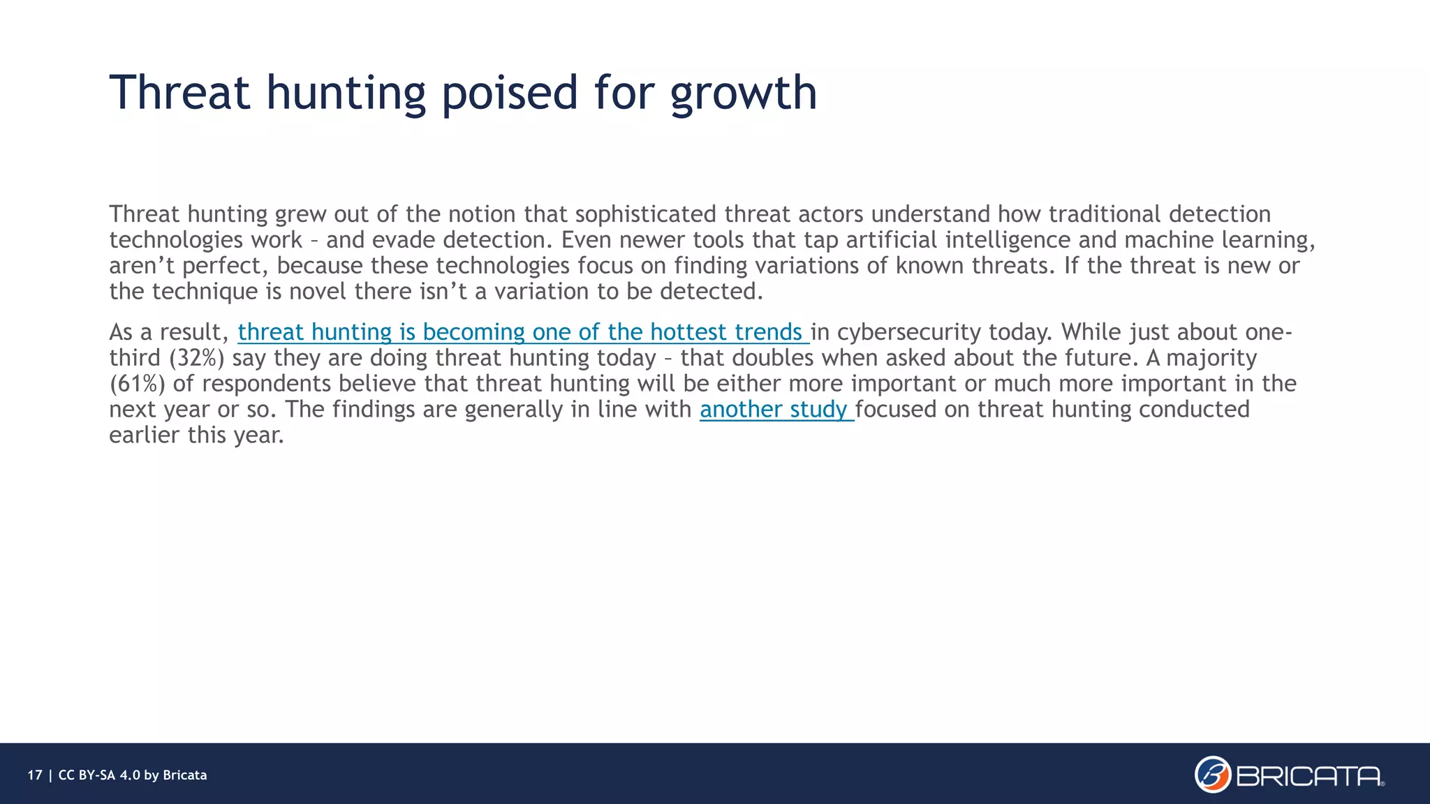 Threat hunting poised for growth
Threat hunting grew out of the notion that sophisticated threat actors understand how traditional detection
technologies work – and evade detection. Even newer tools that tap artificial intelligence and machine learning,
aren’t perfect, because these technologies focus on finding variations of known threats. If the threat is new or
the technique is novel there isn’t a variation to be detected.
As a result, threat hunting is becoming one of the hottest trends in cybersecurity today. While just about one-
third (32%) say they are doing threat hunting today – that doubles when asked about the future. A majority
(61%) of respondents believe that threat hunting will be either more important or much more important in the
next year or so. The findings are generally in line with another study focused on threat hunting conducted
earlier this year.
17 | CC BY-SA 4.0 by Bricata
 