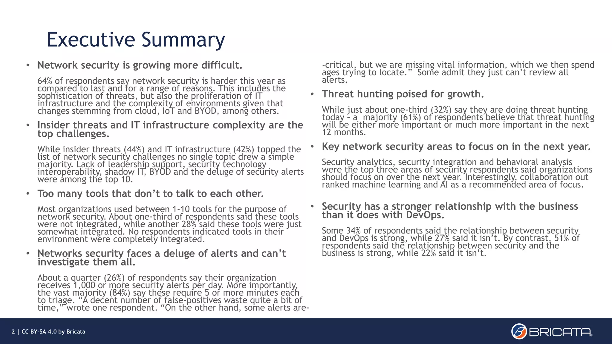 Executive Summary
• Network security is growing more difficult.
64% of respondents say network security is harder this year as
compared to last and for a range of reasons. This includes the
sophistication of threats, but also the proliferation of IT
infrastructure and the complexity of environments given that
changes stemming from cloud, IoT and BYOD, among others.
• Insider threats and IT infrastructure complexity are the
top challenges.
While insider threats (44%) and IT infrastructure (42%) topped the
list of network security challenges no single topic drew a simple
majority. Lack of leadership support, security technology
interoperability, shadow IT, BYOD and the deluge of security alerts
were among the top 10.
• Too many tools that don’t to talk to each other.
Most organizations used between 1-10 tools for the purpose of
network security. About one-third of respondents said these tools
were not integrated, while another 28% said these tools were just
somewhat integrated. No respondents indicated tools in their
environment were completely integrated.
• Networks security faces a deluge of alerts and can’t
investigate them all.
About a quarter (26%) of respondents say their organization
receives 1,000 or more security alerts per day. More importantly,
the vast majority (84%) say these require 5 or more minutes each
to triage. “A decent number of false-positives waste quite a bit of
time,” wrote one respondent. “On the other hand, some alerts are-
-critical, but we are missing vital information, which we then spend
ages trying to locate.” Some admit they just can’t review all
alerts.
• Threat hunting poised for growth.
While just about one-third (32%) say they are doing threat hunting
today – a majority (61%) of respondents believe that threat hunting
will be either more important or much more important in the next
12 months.
• Key network security areas to focus on in the next year.
Security analytics, security integration and behavioral analysis
were the top three areas of security respondents said organizations
should focus on over the next year. Interestingly, collaboration out
ranked machine learning and AI as a recommended area of focus.
• Security has a stronger relationship with the business
than it does with DevOps.
Some 34% of respondents said the relationship between security
and DevOps is strong, while 27% said it isn’t. By contrast, 51% of
respondents said the relationship between security and the
business is strong, while 22% said it isn’t.
2 | CC BY-SA 4.0 by Bricata
 