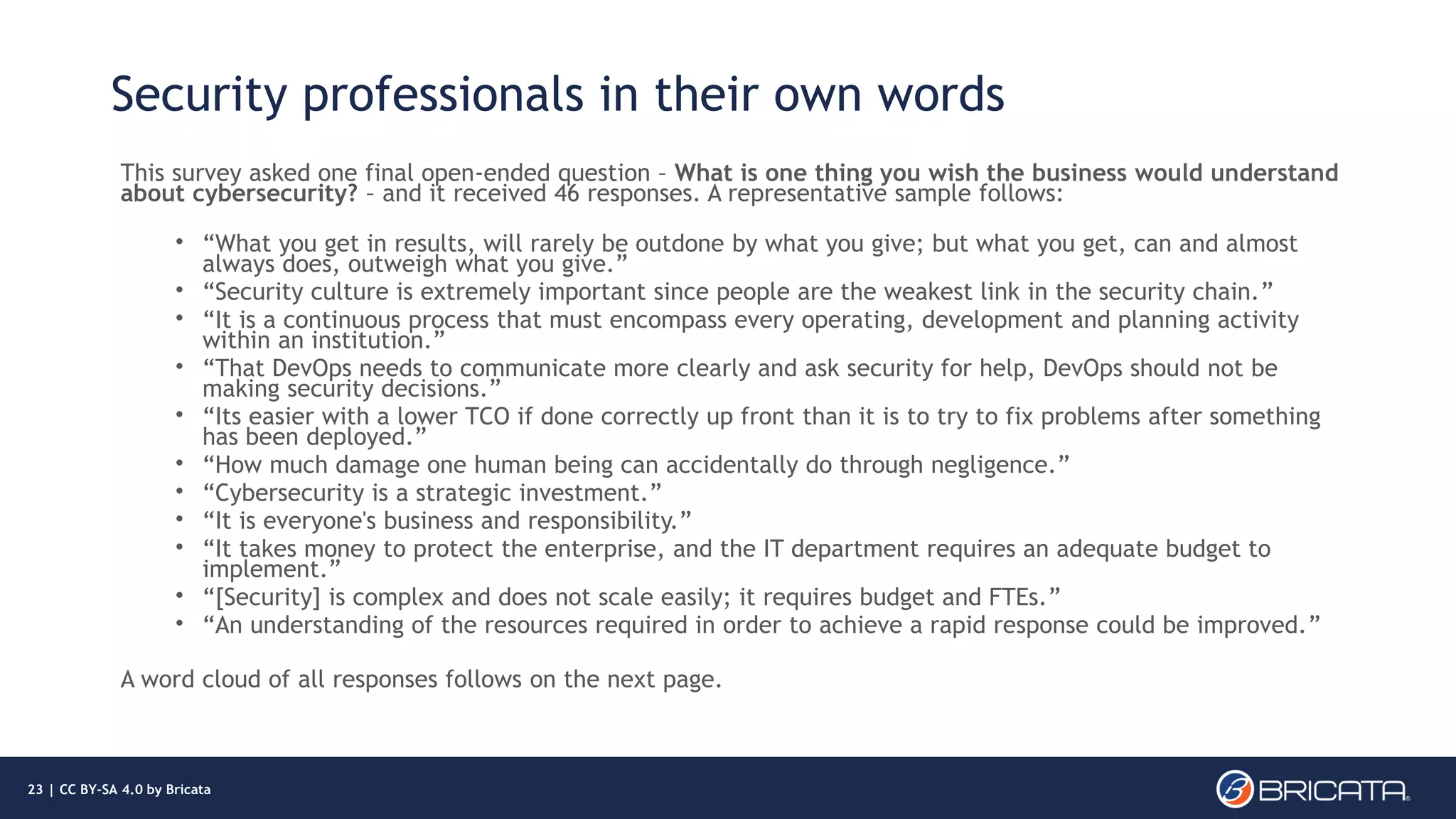 Security professionals in their own words
This survey asked one final open-ended question – What is one thing you wish the business would understand
about cybersecurity? – and it received 46 responses. A representative sample follows:
• “What you get in results, will rarely be outdone by what you give; but what you get, can and almost
always does, outweigh what you give.”
• “Security culture is extremely important since people are the weakest link in the security chain.”
• “It is a continuous process that must encompass every operating, development and planning activity
within an institution.”
• “That DevOps needs to communicate more clearly and ask security for help, DevOps should not be
making security decisions.”
• “Its easier with a lower TCO if done correctly up front than it is to try to fix problems after something
has been deployed.”
• “How much damage one human being can accidentally do through negligence.”
• “Cybersecurity is a strategic investment.”
• “It is everyone's business and responsibility.”
• “It takes money to protect the enterprise, and the IT department requires an adequate budget to
implement.”
• “[Security] is complex and does not scale easily; it requires budget and FTEs.”
• “An understanding of the resources required in order to achieve a rapid response could be improved.”
A word cloud of all responses follows on the next page.
23 | CC BY-SA 4.0 by Bricata
 