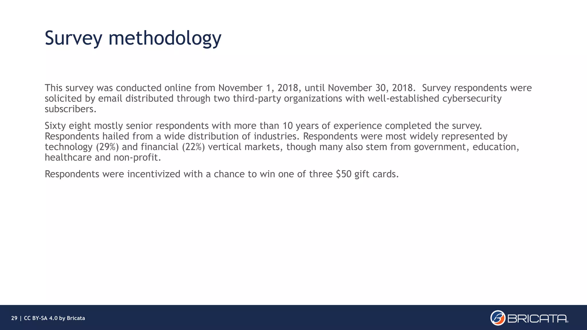 Survey methodology
This survey was conducted online from November 1, 2018, until November 30, 2018. Survey respondents were
solicited by email distributed through two third-party organizations with well-established cybersecurity
subscribers.
Sixty eight mostly senior respondents with more than 10 years of experience completed the survey.
Respondents hailed from a wide distribution of industries. Respondents were most widely represented by
technology (29%) and financial (22%) vertical markets, though many also stem from government, education,
healthcare and non-profit.
Respondents were incentivized with a chance to win one of three $50 gift cards.
29 | CC BY-SA 4.0 by Bricata
 