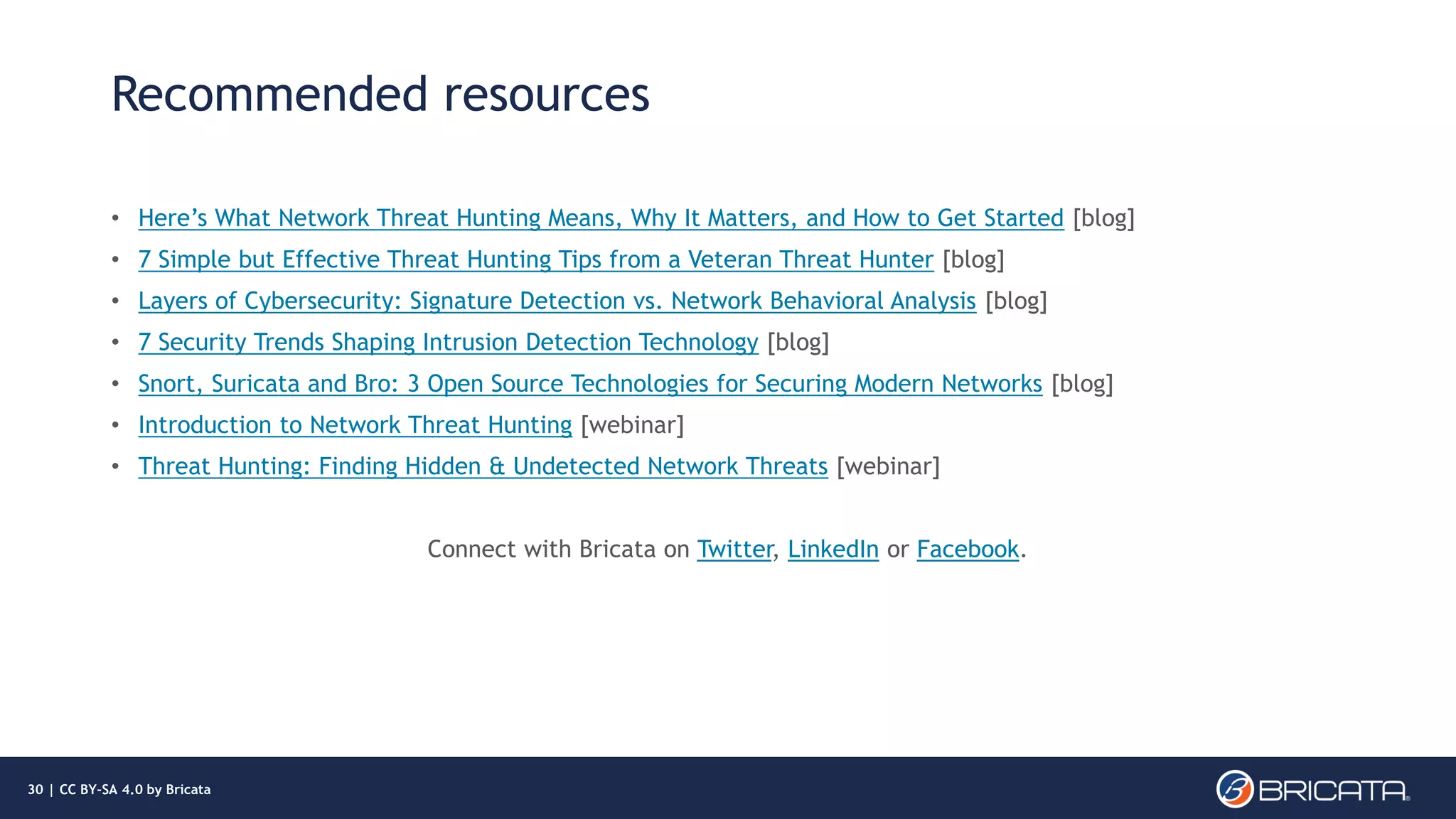 Recommended resources
• Here’s What Network Threat Hunting Means, Why It Matters, and How to Get Started [blog]
• 7 Simple but Effective Threat Hunting Tips from a Veteran Threat Hunter [blog]
• Layers of Cybersecurity: Signature Detection vs. Network Behavioral Analysis [blog]
• 7 Security Trends Shaping Intrusion Detection Technology [blog]
• Snort, Suricata and Bro: 3 Open Source Technologies for Securing Modern Networks [blog]
• Introduction to Network Threat Hunting [webinar]
• Threat Hunting: Finding Hidden & Undetected Network Threats [webinar]
Connect with Bricata on Twitter, LinkedIn or Facebook.
30 | CC BY-SA 4.0 by Bricata
 