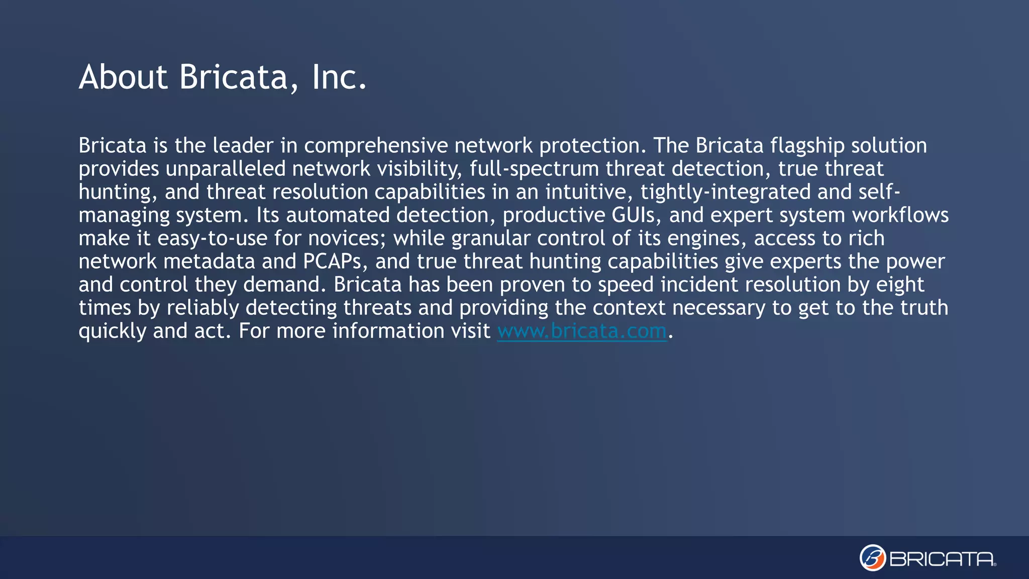 About Bricata, Inc.
Bricata is the leader in comprehensive network protection. The Bricata flagship solution
provides unparalleled network visibility, full-spectrum threat detection, true threat
hunting, and threat resolution capabilities in an intuitive, tightly-integrated and self-
managing system. Its automated detection, productive GUIs, and expert system workflows
make it easy-to-use for novices; while granular control of its engines, access to rich
network metadata and PCAPs, and true threat hunting capabilities give experts the power
and control they demand. Bricata has been proven to speed incident resolution by eight
times by reliably detecting threats and providing the context necessary to get to the truth
quickly and act. For more information visit www.bricata.com.
 