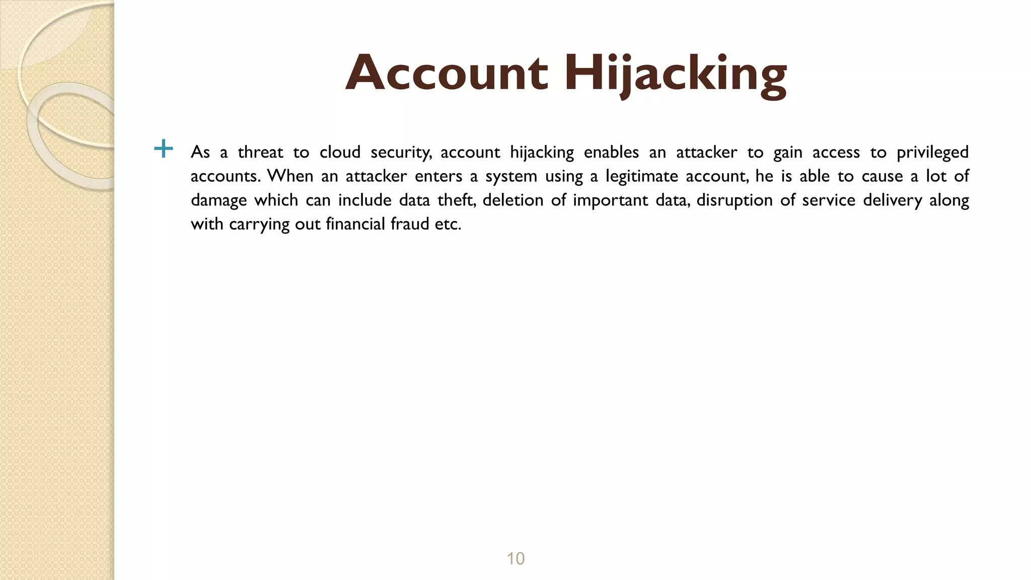  As a threat to cloud security, account hijacking enables an attacker to gain access to privileged
accounts. When an attacker enters a system using a legitimate account, he is able to cause a lot of
damage which can include data theft, deletion of important data, disruption of service delivery along
with carrying out financial fraud etc.
10
Account Hijacking
 