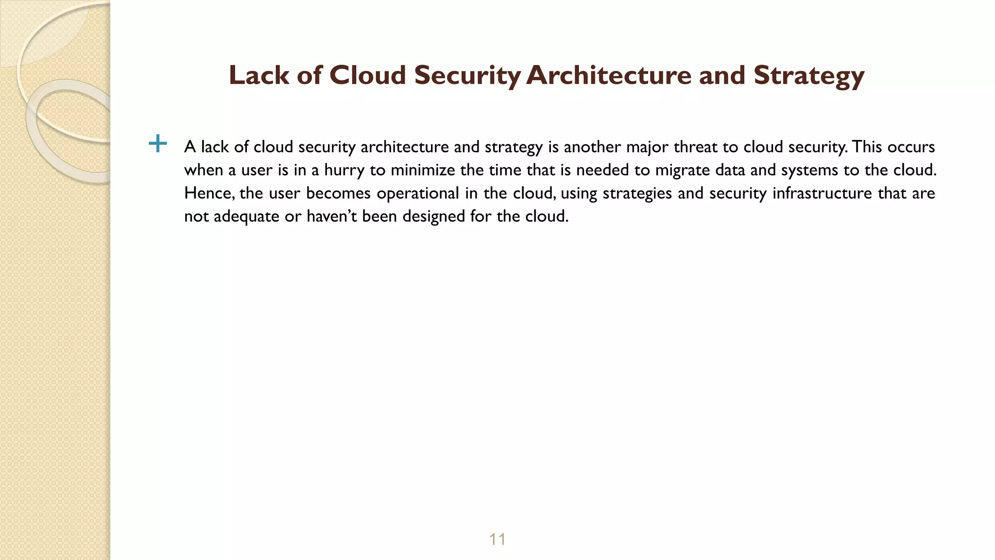  A lack of cloud security architecture and strategy is another major threat to cloud security. This occurs
when a user is in a hurry to minimize the time that is needed to migrate data and systems to the cloud.
Hence, the user becomes operational in the cloud, using strategies and security infrastructure that are
not adequate or haven’t been designed for the cloud.
11
Lack of Cloud Security Architecture and Strategy
 
