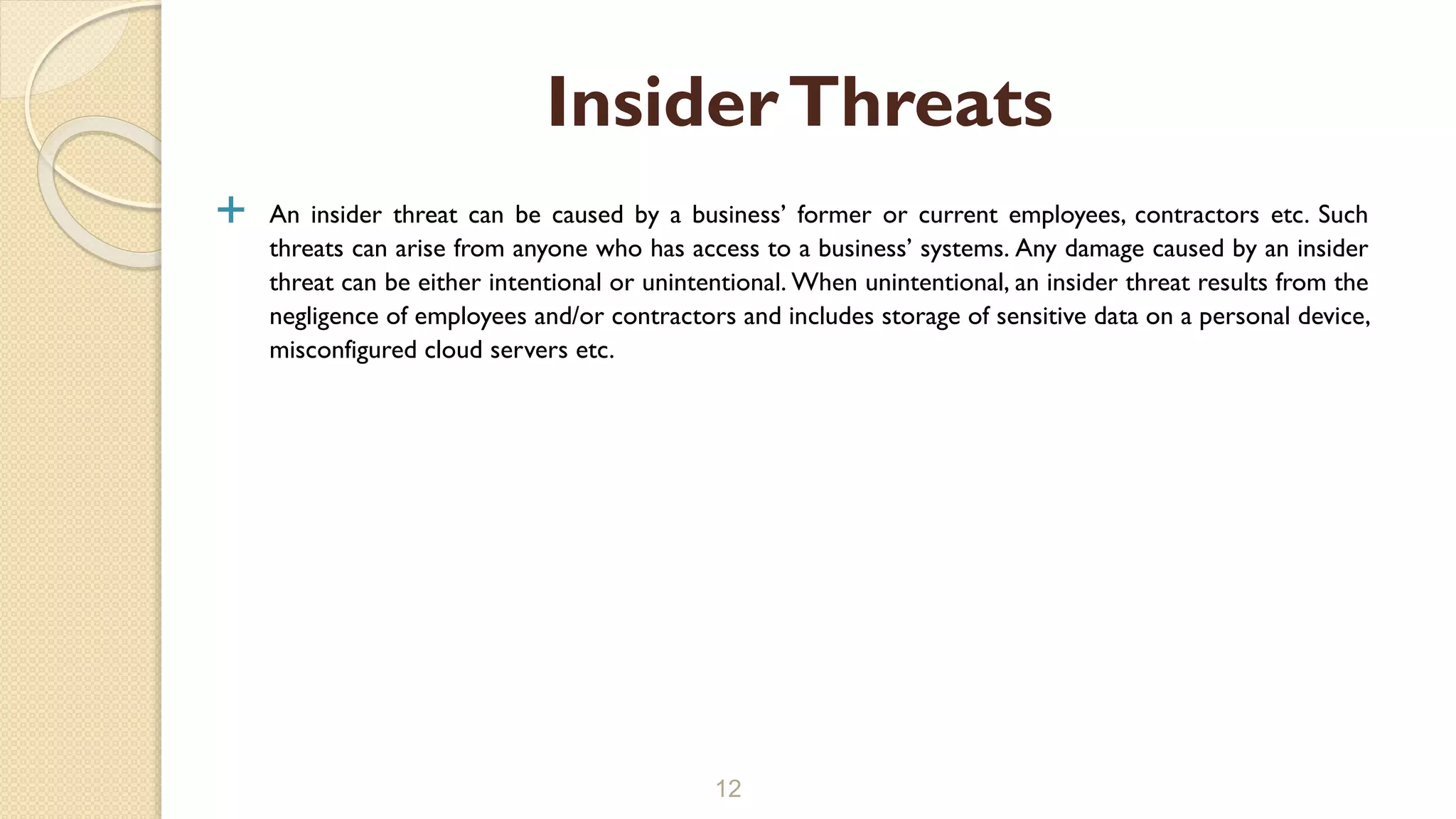  An insider threat can be caused by a business’ former or current employees, contractors etc. Such
threats can arise from anyone who has access to a business’ systems. Any damage caused by an insider
threat can be either intentional or unintentional. When unintentional, an insider threat results from the
negligence of employees and/or contractors and includes storage of sensitive data on a personal device,
misconfigured cloud servers etc.
12
InsiderThreats
 